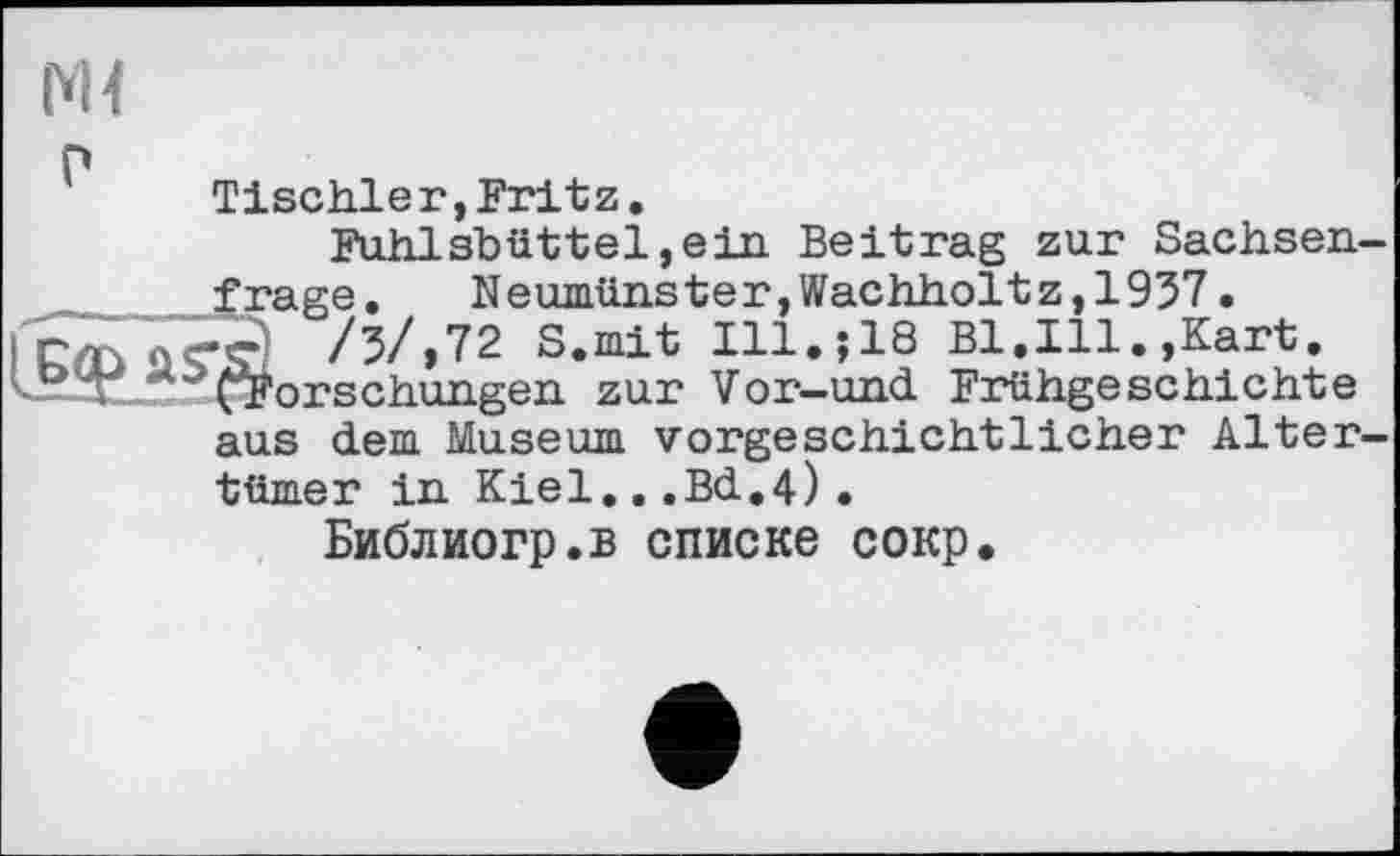 ﻿М<
Tischler,Fritz.
Fuhlsbüttel,ein. Beitrag zur Sachsenfrage.	Neumünster,Wachholtz,1957.
’ä /5/,72 S.mit Ill.;18 Bl.Ill.,Kart. ^Forschungen zur Vor-und Frühgeschichte aus dem Museum vorgeschichtlicher Altertümer in Kiel...Bd.4).
Библиогр.в списке сокр.